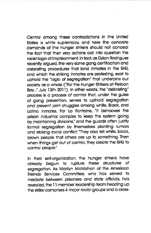 Central among these contracictions in the United Stafes is white supremacy. and here the concrete demands of the hunger sfrikers shouid not canceal the foct that their very actions call info question the racistlogic of imprisonment.In fact, as Dylan Rodriguez recently argued. ihe very same gang cerfification and debriefing procedures that land inmates in the SHU, and which the stiking inmotes are profesting, exist fo uphoid fhe “logic of segregation” that underpins our society as @ whole (*For the Hunger Strikers at Pelican Bay..” July 13th 2011). In other words, the “debriefing" process is o process of control fhat, under the guise of gang prevention, serves fo uphold segregation and prevent joint struggles among white, Black, and Latino inmates. For Lo Fontaine, "It behooves the prison industial compiex 1o keep the system going by maintaining divisions.” and the guards often justy formal segregation by themselves planting rumors and sioking racial confict: “They also tell whie, biack. brown people that others are up fo something. Then when things get out of control, they create the SHU fo control people”  In their selforganization, the hunger strikers have cleady begun fo rupture these shuctures of segregation. As Marilyn McMahon of the American Friends Services Commitiee, who hos served fo mediiate betwsen prisoners and stafe officials, has revealed. the 11-member leadership feam heading up the srike comprises 4 major racial groups and a cross- 